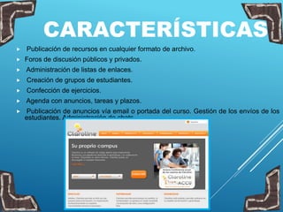 CARACTERÍSTICAS
 Publicación de recursos en cualquier formato de archivo.
 Foros de discusión públicos y privados.
 Administración de listas de enlaces.
 Creación de grupos de estudiantes.
 Confección de ejercicios.
 Agenda con anuncios, tareas y plazos.
 Publicación de anuncios vía email o portada del curso. Gestión de los envíos de los
estudiantes. Administración de chats.
 