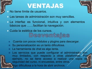 VENTAJAS
 No tiene límite de usuarios.
 Las tareas de administración son muy sencillas.
 La interfaz es funcional, intuitiva y con elementos
básicos que ……facilitan la navegación.
 Cuida la estética de los cursos.
 Cuenta con pocos módulos y plugins para descargar.
 Su personalización es un tanto dificultosa.
 La herramienta de chat es algo lenta.
 Los servicios que puede configurar el administrador son
muy limitados, con respecto a otras plataformas. Por
ejemplo, no se tiene acceso a realizar una copia de
seguridad del curso, ni encuestas, entre otros.
 Algo dificultosa a la hora de abrir archivos.
 