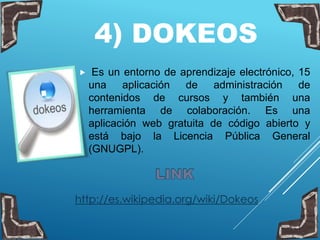 4) DOKEOS
 Es un entorno de aprendizaje electrónico, 15
una aplicación de administración de
contenidos de cursos y también una
herramienta de colaboración. Es una
aplicación web gratuita de código abierto y
está bajo la Licencia Pública General
(GNUGPL).
http://es.wikipedia.org/wiki/Dokeos
 