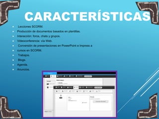 CARACTERÍSTICAS
 Lecciones SCORM.
 Producción de documentos basados en plantillas.
 Interacción: foros, chats y grupos.
 Videoconferencia: vía Web.
 Conversión de presentaciones en PowerPoint e Impress a
 cursos en SCORM.
 Trabajos.
 Blogs.
 Agenda.
 Anuncios.
 