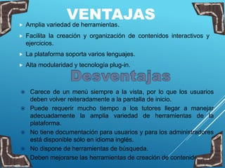 VENTAJAS Amplia variedad de herramientas.
 Facilita la creación y organización de contenidos interactivos y
ejercicios.
 La plataforma soporta varios lenguajes.
 Alta modularidad y tecnología plug-in.
 Carece de un menú siempre a la vista, por lo que los usuarios
deben volver reiteradamente a la pantalla de inicio.
 Puede requerir mucho tiempo a los tutores llegar a manejar
adecuadamente la amplia variedad de herramientas de la
plataforma.
 No tiene documentación para usuarios y para los administradores
está disponible sólo en idioma inglés.
 No dispone de herramientas de búsqueda.
 Deben mejorarse las herramientas de creación de contenidos.
 