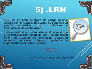 5) .LRN
 .LRN es un LMS completo de código abierto.
Cuenta con un sofisticado sistema de portales que
permite administrar cursos, contenidos y
herramientas de colaboración.
 .LRN es utilizado por comunidades de aprendizaje
y de investigación, contando con más de medio
millón de usuarios de empresas, educación
superior, educación básica, gobierno y
organizaciones sin fines de lucro.
http://www.dotlrn.org/index.html
 