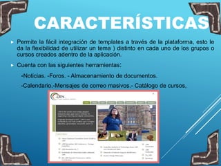 CARACTERÍSTICAS
 Permite la fácil integración de templates a través de la plataforma, esto le
da la flexibilidad de utilizar un tema ) distinto en cada uno de los grupos o
cursos creados adentro de la aplicación.
 Cuenta con las siguientes herramientas:
-Noticias. -Foros. - Almacenamiento de documentos.
-Calendario.-Mensajes de correo masivos.- Catálogo de cursos,
 
