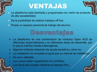 VENTAJAS
 La plataforma está diseñada y programada con visión de producto
de alta escalabilidad.
 Da la posibilidad de realizar trabajos off line.
 Posee un espacio personal de trabajo del alumno.
 La plataforma es una combinación de módulos Open ACS de
diferentes desarrolladores y en diferentes fases de desarrollo, por
lo que la interfaz resulta heterogénea.
 Algunos módulos disponen de ayuda sensitiva y otros no.
 La instalación es compleja al igual que su manual de instalación.
 Es poco utilizada.
 Los cursos están organizados en portfolios.
 Los foros solo pueden añadirse al espacio foro.
 