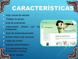 CARACTERÍSTICAS
 Aula virtual de estudio.
 Trabajo en grupo.
 Aula de exámenes.
 Intercambio directo con los
profesores.
 Aula de autoevaluaciones.
 Correo interno del campus.
 Listas de correo
 Soporte administrativo.
 Encuestas(Alumnos,
Profesores, Cursos).
 Salas de debate.
 