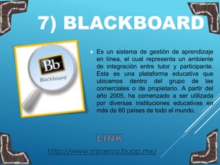 7) BLACKBOARD
 Es un sistema de gestión de aprendizaje
en línea, el cual representa un ambiente
de integración entre tutor y participante.
Esta es una plataforma educativa que
ubicamos dentro del grupo de las
comerciales o de propietario. A partir del
año 2005, ha comenzado a ser utilizada
por diversas instituciones educativas en
más de 60 países de todo el mundo.
http://www.minerva.buap.mx/
 