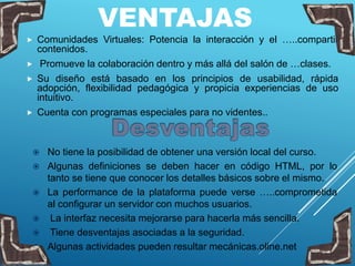 VENTAJAS
 Comunidades Virtuales: Potencia la interacción y el …..compartir
contenidos.
 Promueve la colaboración dentro y más allá del salón de …clases.
 Su diseño está basado en los principios de usabilidad, rápida
adopción, flexibilidad pedagógica y propicia experiencias de uso
intuitivo.
 Cuenta con programas especiales para no videntes..
 No tiene la posibilidad de obtener una versión local del curso.
 Algunas definiciones se deben hacer en código HTML, por lo
tanto se tiene que conocer los detalles básicos sobre el mismo.
 La performance de la plataforma puede verse …..comprometida
al configurar un servidor con muchos usuarios.
 La interfaz necesita mejorarse para hacerla más sencilla.
 Tiene desventajas asociadas a la seguridad.
 Algunas actividades pueden resultar mecánicas.oline.net
 