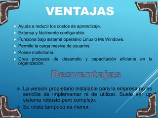 VENTAJAS
 Ayuda a reducir los costos de aprendizaje.
 Extensa y fácilmente configurable.
 Funciona bajo sistema operativo Linux o Ms Windows.
 Permite la carga masiva de usuarios.
 Posee multidioma.
 Crea procesos de desarrollo y capacitación eficiente en la
organización.
 La versión propietario instalable para la empresa no es
sencilla de implementar ni de utilizar. Suele ser un
sistema robusto pero complejo.
 Su costo tampoco es menor.
 