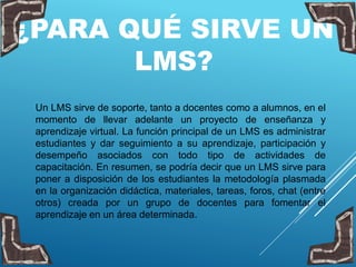 ¿PARA QUÉ SIRVE UN
LMS?
Un LMS sirve de soporte, tanto a docentes como a alumnos, en el
momento de llevar adelante un proyecto de enseñanza y
aprendizaje virtual. La función principal de un LMS es administrar
estudiantes y dar seguimiento a su aprendizaje, participación y
desempeño asociados con todo tipo de actividades de
capacitación. En resumen, se podría decir que un LMS sirve para
poner a disposición de los estudiantes la metodología plasmada
en la organización didáctica, materiales, tareas, foros, chat (entre
otros) creada por un grupo de docentes para fomentar el
aprendizaje en un área determinada.
 