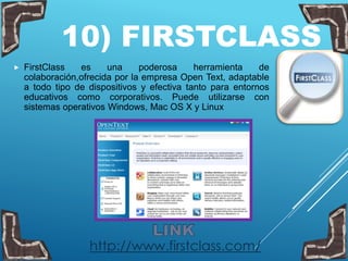 10) FIRSTCLASS
 FirstClass es una poderosa herramienta de
colaboración,ofrecida por la empresa Open Text, adaptable
a todo tipo de dispositivos y efectiva tanto para entornos
educativos como corporativos. Puede utilizarse con
sistemas operativos Windows, Mac OS X y Linux
http://www.firstclass.com/
 