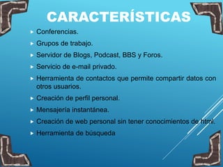CARACTERÍSTICAS
 Conferencias.
 Grupos de trabajo.
 Servidor de Blogs, Podcast, BBS y Foros.
 Servicio de e-mail privado.
 Herramienta de contactos que permite compartir datos con
otros usuarios.
 Creación de perfil personal.
 Mensajería instantánea.
 Creación de web personal sin tener conocimientos de html.
 Herramienta de búsqueda
 