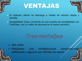 VENTAJAS
 El software cliente se descarga e instala de manera rápida y
sencilla.
 Escalabilidad (Open University es una muestra de escalabilidad con
FirstClass, con un millón de alumnos en el mismo servidor).
 Alto costo.
 Requieren una infraestructura computacional
sofisticada y algunos son difíciles de operar.
 