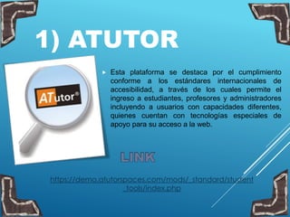 1) ATUTOR
 Esta plataforma se destaca por el cumplimiento
conforme a los estándares internacionales de
accesibilidad, a través de los cuales permite el
ingreso a estudiantes, profesores y administradores
incluyendo a usuarios con capacidades diferentes,
quienes cuentan con tecnologías especiales de
apoyo para su acceso a la web.
https://demo.atutorspaces.com/mods/_standard/student
_tools/index.php
 