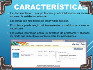 CARACTERÍSTICAS
 La documentación para profesores y administradores va incluida
ahora en la instalación estándar.
 Los temas son más fáciles de crear y más flexibles.
 El profesor puede elegir qué herramientas y módulos va a usar en
cada curso.
 Los cursos incorporan ahora un directorio de profesores y alumnos,
de modo que se facilita el contacto entre los participantes.
 