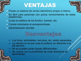 VENTAJAS
 Posee un sistema de correo electrónico propio e interno.
 Es fácil para personas con pocos conocimientos de estas
plataformas.
 Cuida la estética de los fondos, fuentes, etc.
 Cursos orientados al autoaprendizaje.
 Administración sencilla.
 Los foros, actividades, recursos, etc. están separados.
 La interfaz en la que crea el profesor es diferente a la
del alumno.
 No se pueden poner tareas offline/online.
 No cuenta con la posibilidad de crear itinerarios de
aprendizaje.
 