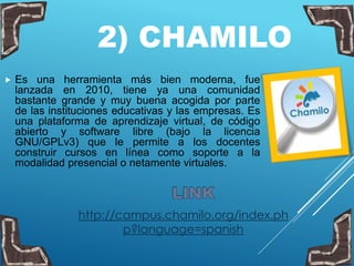 2) CHAMILO
 Es una herramienta más bien moderna, fue
lanzada en 2010, tiene ya una comunidad
bastante grande y muy buena acogida por parte
de las instituciones educativas y las empresas. Es
una plataforma de aprendizaje virtual, de código
abierto y software libre (bajo la licencia
GNU/GPLv3) que le permite a los docentes
construir cursos en línea como soporte a la
modalidad presencial o netamente virtuales.
http://campus.chamilo.org/index.ph
p?language=spanish
 
