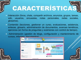CARACTERÍSTICAS
 Interacción (foros, chats, compartir archivos, anuncios, grupos, tareas,
wiki, usuarios, encuestas, notas personales, redes sociales,
glosarios).
 Contenido (lecciones, gestionar un curso, evaluaciones, asistencia,
enlaces, glosario, administración de documentos, avances temáticos,
ejercicios (en forma de preguntas y exámenes con control de tiempo).
 Administración (gestión de blogs, configuración y mantenimiento de
cursos, informes, documentos)
 