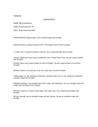 TRABAJOS
HOMEWORK #3
NAME: Mery Rivadeneira
CLASS:PrimeroDerecho“B”
DATE: 20 de octubre del 2015
1 Nikki Mackliff isagoodsinger. She isa goodsingerfromEcuador.
2 MichelaPinbu isa goodconductor of TV. She isgood driverTV from Ecuador
3 Fabian Toro is a good for present business. He is a good business from Ecuador
4 Arturo Villavicencio was a good scientist who won a Nobel Peace Prize. He was a good scientist
from Ecuador
5 Carlos Garcia was a good student of music in England. He was a good student of music from
Ecuador
6 Danilo Carrera is an actor very cute. He is actor very cute from Ecuador.
7 Mike Judge is a very handsome entertainer animated series. He is a very handsome entertainer
animated series from Ecuador.
8 Roberto Manrique is an excellent actor from novels Latin Americans. He is an excellent actor from
novels Latin Americans from Ecuador.
9 Antonio Valencia is a good soccer player and is very sexy. He is a good soccer player from
Ecuador
10 Julio Jaramillo was an excellent singer and very famous. He was an excellent singer from
Ecuador
 
