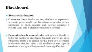 Blackboard
 Se caracteriza por:
 Cursos en línea: fundamentales, al ofrecer el repositorio
necesario para cumplir con las exigencias propias de una
enseñanza en línea, creando una interfaz amigable y
robusta tanto para el alumno como para el docente.
 Comunidades de aprendizaje; está siendo utilizada en
todos los niveles de enseñanza, teniendo mayor uso en la
educación básica y educación media, para que los padres
interactúen con sus hijos y así establezcan otro tipo de
convivencia y el aprendizaje sea realmente significativo.
 