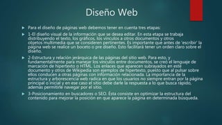 Diseño Web
 Para el diseño de páginas web debemos tener en cuenta tres etapas:
 1-El diseño visual de la información que se desea editar. En esta etapa se trabaja
distribuyendo el texto, los gráficos, los vínculos a otros documentos y otros
objetos multimedia que se consideren pertinentes. Es importante que antes de 'escribir' la
página web se realice un boceto o pre diseño. Esto facilitará tener un orden claro sobre el
diseño.
 2-Estructura y relación jerárquica de las páginas del sitio web. Para esto, y
fundamentalmente para manejar los vínculos entre documentos, se creó el lenguaje de
marcación de hipertexto o HTML. Los enlaces que aparecen subrayados en este
documento y otros de Wikipedia son ejemplos de hipertexto, puesto que al pulsar sobre
ellos conducen a otras páginas con información relacionada. La importancia de la
estructura y arborescencia web radica en que los usuarios no siempre entran por la página
principal o inicial y en ese caso el sitio debe darle la respuesta a lo que busca rápido,
además permitirle navegar por el sitio.
 3-Posicionamiento en buscadores o SEO. Ésta consiste en optimizar la estructura del
contenido para mejorar la posición en que aparece la página en determinada búsqueda.
 