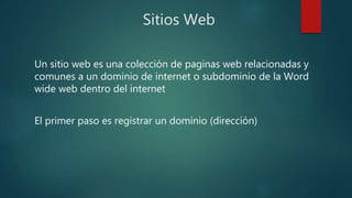 Sitios Web
Un sitio web es una colección de paginas web relacionadas y
comunes a un dominio de internet o subdominio de la Word
wide web dentro del internet
El primer paso es registrar un dominio (dirección)
 