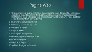 Pagina Web
 Una pagina web o pagina electrónica o pagina digital es un documento o información
electrónica capaz de contener texto, sonido, video ,programas enlaces imágenes y
muchas otras cosas adaptadas para la llamada Word wide web (www) y que puede ser
accedida mediante un navegador web
2-determinar la estructura del sitio
3-decide la apariencia de la pagina
4-considerar el diseño
5-escoge el editor
6-busca y junta los objetivos
7-crear el código con extensión HTML
8-visualizar la pagina
9-modificar la pagina
10- publicar la pagina en internet
 