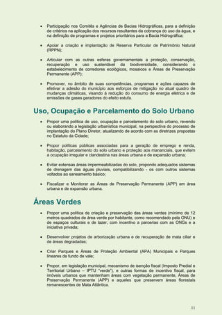    Participação nos Comitês e Agências de Bacias Hidrográficas, para a definição
     de critérios na aplicação dos recursos resultantes da cobrança do uso da água, e
     na definição de programas e projetos prioritários para a Bacia Hidrográfica;

    Apoiar a criação e implantação de Reserva Particular de Patrimônio Natural
     (RPPN);

    Articular com as outras esferas governamentais a proteção, conservação,
     recuperação e uso sustentável da biodiversidade, considerando o
     estabelecimento de corredores ecológicos, mosaicos e Áreas de Preservação
     Permanente (APP);

    Promover, no âmbito de suas competências, programas e ações capazes de
     efetivar a adesão do município aos esforços de mitigação no atual quadro de
     mudanças climáticas, visando à redução do consumo de energia elétrica e de
     emissões de gases geradores do efeito estufa.


Uso, Ocupação e Parcelamento do Solo Urbano
    Propor uma política de uso, ocupação e parcelamento do solo urbano, revendo
     ou elaborando a legislação urbanística municipal, na perspectiva do processo de
     implantação do Plano Diretor, atualizando de acordo com as diretrizes propostas
     no Estatuto da Cidade;

    Propor políticas públicas associadas para a geração de emprego e renda,
     habitação, parcelamento do solo urbano e proteção aos mananciais, que evitem
     a ocupação irregular e clandestina nas áreas urbana e de expansão urbana;

    Evitar extensas áreas impermeabilizadas do solo, propondo adequados sistemas
     de drenagem das águas pluviais, compatibilizando - os com outros sistemas
     voltados ao saneamento básico;

    Fiscalizar e Monitorar as Áreas de Preservação Permanente (APP) em área
     urbana e de expansão urbana.


Áreas Verdes
    Propor uma política de criação e preservação das áreas verdes (mínimo de 12
     metros quadrados de área verde por habitante, como recomendado pela ONU) e
     de espaços culturais e de lazer, com incentivo a parcerias com as ONGs e a
     iniciativa privada;

    Desenvolver projetos de arborização urbana e de recuperação de mata ciliar e
     de áreas degradadas;

    Criar Parques e Áreas de Proteção Ambiental (APA) Municipais e Parques
     lineares de fundo de vale;

    Propor, em legislação municipal, mecanismo de isenção fiscal (Imposto Predial e
     Territorial Urbano – IPTU “verde”), e outras formas de incentivo fiscal, para
     imóveis urbanos que mantenham áreas com vegetação permanente, Áreas de
     Preservação Permanente (APP) e aqueles que preservem áreas florestais
     remanescentes de Mata Atlântica.




                                                                                  11
 