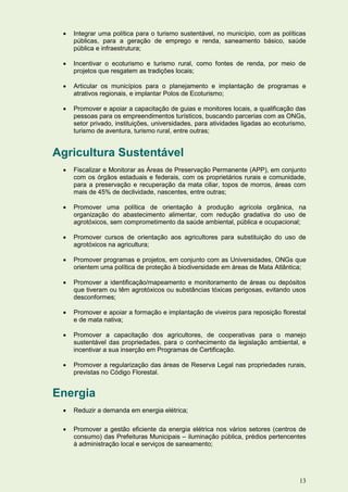    Integrar uma política para o turismo sustentável, no município, com as políticas
     públicas, para a geração de emprego e renda, saneamento básico, saúde
     pública e infraestrutura;

    Incentivar o ecoturismo e turismo rural, como fontes de renda, por meio de
     projetos que resgatem as tradições locais;

    Articular os municípios para o planejamento e implantação de programas e
     atrativos regionais, e implantar Polos de Ecoturismo;

    Promover e apoiar a capacitação de guias e monitores locais, a qualificação das
     pessoas para os empreendimentos turísticos, buscando parcerias com as ONGs,
     setor privado, instituições, universidades, para atividades ligadas ao ecoturismo,
     turismo de aventura, turismo rural, entre outras;


Agricultura Sustentável
    Fiscalizar e Monitorar as Áreas de Preservação Permanente (APP), em conjunto
     com os órgãos estaduais e federais, com os proprietários rurais e comunidade,
     para a preservação e recuperação da mata ciliar, topos de morros, áreas com
     mais de 45% de declividade, nascentes, entre outras;

    Promover uma política de orientação à produção agrícola orgânica, na
     organização do abastecimento alimentar, com redução gradativa do uso de
     agrotóxicos, sem comprometimento da saúde ambiental, pública e ocupacional;

    Promover cursos de orientação aos agricultores para substituição do uso de
     agrotóxicos na agricultura;

    Promover programas e projetos, em conjunto com as Universidades, ONGs que
     orientem uma política de proteção à biodiversidade em áreas de Mata Atlântica;

    Promover a identificação/mapeamento e monitoramento de áreas ou depósitos
     que tiveram ou têm agrotóxicos ou substâncias tóxicas perigosas, evitando usos
     desconformes;

    Promover e apoiar a formação e implantação de viveiros para reposição florestal
     e de mata nativa;

    Promover a capacitação dos agricultores, de cooperativas para o manejo
     sustentável das propriedades, para o conhecimento da legislação ambiental, e
     incentivar a sua inserção em Programas de Certificação.

    Promover a regularização das áreas de Reserva Legal nas propriedades rurais,
     previstas no Código Florestal.


Energia
    Reduzir a demanda em energia elétrica;

    Promover a gestão eficiente da energia elétrica nos vários setores (centros de
     consumo) das Prefeituras Municipais – iluminação pública, prédios pertencentes
     à administração local e serviços de saneamento;




                                                                                    13
 