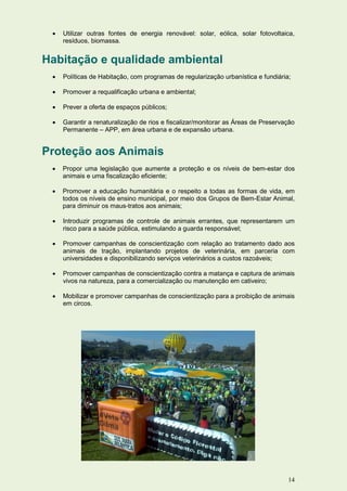    Utilizar outras fontes de energia renovável: solar, eólica, solar fotovoltaica,
     resíduos, biomassa.


Habitação e qualidade ambiental
    Políticas de Habitação, com programas de regularização urbanística e fundiária;

    Promover a requalificação urbana e ambiental;

    Prever a oferta de espaços públicos;

    Garantir a renaturalização de rios e fiscalizar/monitorar as Áreas de Preservação
     Permanente – APP, em área urbana e de expansão urbana.


Proteção aos Animais
    Propor uma legislação que aumente a proteção e os níveis de bem-estar dos
     animais e uma fiscalização eficiente;

    Promover a educação humanitária e o respeito a todas as formas de vida, em
     todos os níveis de ensino municipal, por meio dos Grupos de Bem-Estar Animal,
     para diminuir os maus-tratos aos animais;

    Introduzir programas de controle de animais errantes, que representarem um
     risco para a saúde pública, estimulando a guarda responsável;

    Promover campanhas de conscientização com relação ao tratamento dado aos
     animais de tração, implantando projetos de veterinária, em parceria com
     universidades e disponibilizando serviços veterinários a custos razoáveis;

    Promover campanhas de conscientização contra a matança e captura de animais
     vivos na natureza, para a comercialização ou manutenção em cativeiro;

    Mobilizar e promover campanhas de conscientização para a proibição de animais
     em circos.




                                                                                   14
 