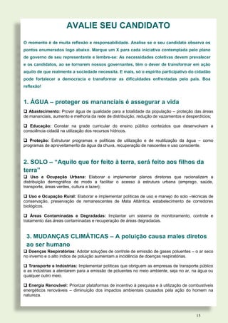 AVALIE SEU CANDIDATO
O momento é de muita reflexão e responsabilidade. Analise se o seu candidato observa os
pontos enumerados logo abaixo. Marque um X para cada iniciativa contemplada pelo plano
de governo de seu representante e lembre-se: As necessidades coletivas devem prevalecer
e os candidatos, ao se tornarem nossos governantes, têm o dever de transformar em ação
aquilo de que realmente a sociedade necessita. E mais, só o espírito participativo do cidadão
pode fortalecer a democracia e transformar as dificuldades enfrentadas pelo país. Boa
reflexão!


1. ÁGUA – proteger os mananciais é assegurar a vida
 Abastecimento: Prover água de qualidade para a totalidade da população – proteção das áreas
de mananciais, aumento e melhoria da rede de distribuição, redução de vazamentos e desperdícios;

 Educação: Constar na grade curricular do ensino público conteúdos que desenvolvam a
consciência cidadã na utilização dos recursos hídricos.

 Proteção: Estruturar programas e políticas de utilização e de reutilização da água – como
programas de aproveitamento da água da chuva, recuperação de nascentes e uso consciente.



2. SOLO – “Aquilo que for feito à terra, será feito aos filhos da
terra”
 Uso e Ocupação Urbana: Elaborar e implementar planos diretores que racionalizem a
distribuição demográfica de modo a facilitar o acesso à estrutura urbana (emprego, saúde,
transporte, áreas verdes, cultura e lazer);

 Uso e Ocupação Rural: Elaborar e implementar políticas de uso e manejo do solo –técnicas de
conservação, preservação de remanescentes de Mata Atlântica, estabelecimento de corredores
biológicos.

 Áreas Contaminadas e Degradadas: Implantar um sistema de monitoramento, controle e
tratamento das áreas contaminadas e recuperação de áreas degradadas.


 3. MUDANÇAS CLIMÁTICAS – A poluição causa males diretos
 ao ser humano
 Doenças Respiratórias: Adotar soluções de controle de emissão de gases poluentes – o ar seco
no inverno e o alto índice de poluição aumentam a incidência de doenças respiratórias.

 Transporte e Indústrias: Implementar políticas que obriguem as empresas de transporte público
e as indústrias a atentarem para a emissão de poluentes no meio ambiente, seja no ar, na água ou
qualquer outro meio.

 Energia Renovável: Priorizar plataformas de incentivo à pesquisa e à utilização de combustíveis
energéticos renováveis – diminuição dos impactos ambientais causados pela ação do homem na
natureza.



                                                                                        15
 