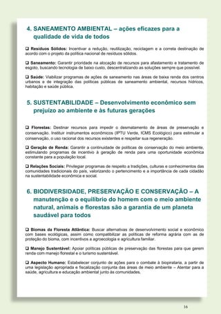 4. SANEAMENTO AMBIENTAL – ações eficazes para a
   qualidade de vida de todos
 Resíduos Sólidos: Incentivar a redução, reutilização, reciclagem e a correta destinação de
acordo com o projeto da política nacional de resíduos sólidos.

 Saneamento: Garantir prioridade na alocação de recursos para afastamento e tratamento de
esgoto, buscando tecnologia de baixo custo, descentralizando as soluções sempre que possível.

 Saúde: Viabilizar programas de ações de saneamento nas áreas de baixa renda dos centros
urbanos e de integração das políticas públicas de saneamento ambiental, recursos hídricos,
habitação e saúde pública.



5. SUSTENTABILIDADE – Desenvolvimento econômico sem
   prejuízo ao ambiente e às futuras gerações

 Florestas: Destinar recursos para impedir o desmatamento de áreas de preservação e
conservação. Instituir instrumentos econômicos (IPTU Verde, ICMS Ecológico) para estimular a
conservação, o uso racional dos recursos existentes e respeitar sua regeneração.

 Geração de Renda: Garantir a continuidade de políticas de conservação do meio ambiente,
estimulando programas de incentivo à geração de renda para uma oportunidade econômica
constante para a população local.

 Relações Sociais: Privilegiar programas de respeito a tradições, culturas e conhecimentos das
comunidades tradicionais do país, valorizando o pertencimento e a importância de cada cidadão
na sustentabilidade econômica e social.


6. BIODIVERSIDADE, PRESERVAÇÃO E CONSERVAÇÃO – A
   manutenção e o equilíbrio do homem com o meio ambiente
   natural, animais e florestas são a garantia de um planeta
   saudável para todos

 Biomas da Floresta Atlântica: Buscar alternativas de desenvolvimento social e econômico
com bases ecológicas, assim como compatibilizar as políticas de reforma agrária com as de
proteção do bioma, com incentivos a agroecologia e agricultura familiar.

 Manejo Sustentável: Apoiar políticas públicas de preservação das florestas para que gerem
renda com manejo florestal e o turismo sustentável.

 Aspecto Humano: Estabelecer conjunto de ações para o combate à biopirataria, a partir de
uma legislação apropriada e fiscalização conjunta das áreas de meio ambiente – Atentar para a
saúde, agricultura e educação ambiental junto às comunidades.




                                                                                    16
 