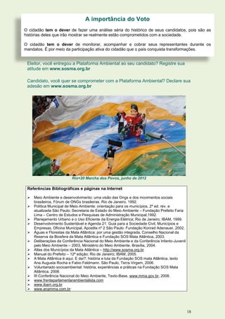 A importância do Voto
O cidadão tem o dever de fazer uma análise séria do histórico de seus candidatos, pois são as
histórias deles que irão mostrar se realmente estão comprometidos com a sociedade.

O cidadão tem o dever de monitorar, acompanhar e cobrar seus representantes durante os
mandatos. É por meio da participação ativa do cidadão que o país conquista transformações.


 Eleitor, você entregou a Plataforma Ambiental ao seu candidato? Registre sua
 atitude em www.sosma.org.br

 Candidato, você quer se comprometer com a Plataforma Ambiental? Declare sua
 adesão em www.sosma.org.br




                          Rio+20 Marcha dos Povos, junho de 2012

 Referências Bibliográficas e páginas na Internet

    Meio Ambiente e desenvolvimento: uma visão das Ongs e dos movimentos sociais
     brasileiros, Fórum de ONGs brasileiras. Rio de Janeiro, 1992.
    Política Municipal de Meio Ambiente: orientação para os municípios, 2ª ed. rev. e
     atualizada São Paulo: Secretaria de Estado do Meio Ambiente – Fundação Prefeito Faria
     Lima – Centro de Estudos e Pesquisas de Administração Municipal,1992.
    Planejamento Urbano e o Uso Eficiente da Energia Elétrica; Rio de Janeiro; IBAM, 1999.
    Desenvolvimento Sustentável e Agenda 21: Guia para a Sociedade Civil, Municípios e
     Empresas, Oficina Municipal, Apostila nº 2 São Paulo: Fundação Konrad Adenauer, 2002.
    Águas e Florestas da Mata Atlântica: por uma gestão integrada, Conselho Nacional da
     Reserva da Biosfera da Mata Atlântica e Fundação SOS Mata Atlântica, 2003.
    Deliberações da Conferência Nacional do Meio Ambiente e da Conferência Infanto-Juvenil
     pelo Meio Ambiente – 2003, Ministério do Meio Ambiente, Brasília, 2004.
    Atlas dos Municípios da Mata Atlântica – http://www.sosma.org.br
    Manual do Prefeito – 12ª edição; Rio de Janeiro; IBAM, 2005.
    A Mata Atlântica é aqui. E daí?: história e luta da Fundação SOS mata Atlântica, texto
     Ana Augusta Rocha e Fabio Feldmann. São Paulo, Terra Virgem, 2006.
    Voluntariado socioambiental: história, experiências e práticas na Fundação SOS Mata
     Atlântica, 2008.
    III Conferência Nacional do Meio Ambiente, Texto-Base, www.mma.gov.br, 2008.
    www.frenteparlamentarambientalista.com
    www.ibam.org.br
    www.anamma.com.br




                                                                                              18
 