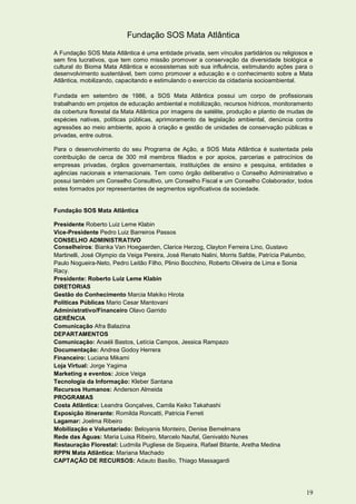 Fundação SOS Mata Atlântica

A Fundação SOS Mata Atlântica é uma entidade privada, sem vínculos partidários ou religiosos e
sem fins lucrativos, que tem como missão promover a conservação da diversidade biológica e
cultural do Bioma Mata Atlântica e ecossistemas sob sua influência, estimulando ações para o
desenvolvimento sustentável, bem como promover a educação e o conhecimento sobre a Mata
Atlântica, mobilizando, capacitando e estimulando o exercício da cidadania socioambiental.

Fundada em setembro de 1986, a SOS Mata Atlântica possui um corpo de profissionais
trabalhando em projetos de educação ambiental e mobilização, recursos hídricos, monitoramento
da cobertura florestal da Mata Atlântica por imagens de satélite, produção e plantio de mudas de
espécies nativas, políticas públicas, aprimoramento da legislação ambiental, denúncia contra
agressões ao meio ambiente, apoio à criação e gestão de unidades de conservação públicas e
privadas, entre outros.

Para o desenvolvimento do seu Programa de Ação, a SOS Mata Atlântica é sustentada pela
contribuição de cerca de 300 mil membros filiados e por apoios, parcerias e patrocínios de
empresas privadas, órgãos governamentais, instituições de ensino e pesquisa, entidades e
agências nacionais e internacionais. Tem como órgão deliberativo o Conselho Administrativo e
possui também um Conselho Consultivo, um Conselho Fiscal e um Conselho Colaborador, todos
estes formados por representantes de segmentos significativos da sociedade.


Fundação SOS Mata Atlântica

Presidente Roberto Luiz Leme Klabin
Vice-Presidente Pedro Luiz Barreiros Passos
CONSELHO ADMINISTRATIVO
Conselheiros: Bianka Van Hoegaerden, Clarice Herzog, Clayton Ferreira Lino, Gustavo
Martinelli, José Olympio da Veiga Pereira, José Renato Nalini, Morris Safdie, Patrícia Palumbo,
Paulo Nogueira-Neto, Pedro Leitão Filho, Plinio Bocchino, Roberto Oliveira de Lima e Sonia
Racy.
Presidente: Roberto Luiz Leme Klabin
DIRETORIAS
Gestão do Conhecimento Marcia Makiko Hirota
Políticas Públicas Mario Cesar Mantovani
Administrativo/Financeiro Olavo Garrido
GERÊNCIA
Comunicação Afra Balazina
DEPARTAMENTOS
Comunicação: Anaéli Bastos, Letícia Campos, Jessica Rampazo
Documentação: Andrea Godoy Herrera
Financeiro: Luciana Mikami
Loja Virtual: Jorge Yagima
Marketing e eventos: Joice Veiga
Tecnologia da Informação: Kleber Santana
Recursos Humanos: Anderson Almeida
PROGRAMAS
Costa Atlântica: Leandra Gonçalves, Camila Keiko Takahashi
Exposição itinerante: Romilda Roncatti, Patricia Ferreti
Lagamar: Joelma Ribeiro
Mobilização e Voluntariado: Beloyanis Monteiro, Denise Bemelmans
Rede das Águas: Maria Luisa Ribeiro, Marcelo Naufal, Genivaldo Nunes
Restauração Florestal: Ludmila Pugliese de Siqueira, Rafael Bitante, Aretha Medina
RPPN Mata Atlântica: Mariana Machado
CAPTAÇÃO DE RECURSOS: Adauto Basílio, Thiago Massagardi




                                                                                                  19
 