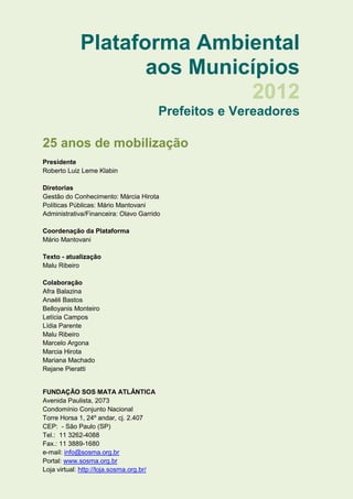 Plataforma Ambiental
                    aos Municípios
                             2012
                                          Prefeitos e Vereadores

25 anos de mobilização
Presidente
Roberto Luiz Leme Klabin

Diretorias
Gestão do Conhecimento: Márcia Hirota
Políticas Públicas: Mário Mantovani
Administrativa/Financeira: Olavo Garrido

Coordenação da Plataforma
Mário Mantovani

Texto - atualização
Malu Ribeiro

Colaboração
Afra Balazina
Anaéli Bastos
Belloyanis Monteiro
Letícia Campos
Lídia Parente
Malu Ribeiro
Marcelo Argona
Marcia Hirota
Mariana Machado
Rejane Pieratti


FUNDAÇÃO SOS MATA ATLÂNTICA
Avenida Paulista, 2073
Condomínio Conjunto Nacional
Torre Horsa 1, 24º andar, cj. 2.407
CEP: - São Paulo (SP)
Tel.: 11 3262-4088
Fax.: 11 3889-1680
e-mail: info@sosma.org.br
Portal: www.sosma.org.br
Loja virtual: http://loja.sosma.org.br/
 