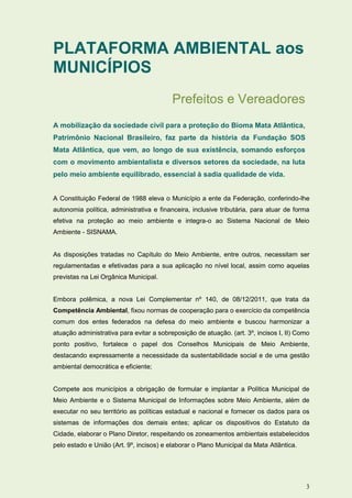 PLATAFORMA AMBIENTAL aos
MUNICÍPIOS
                                          Prefeitos e Vereadores
A mobilização da sociedade civil para a proteção do Bioma Mata Atlântica,
Patrimônio Nacional Brasileiro, faz parte da história da Fundação SOS
Mata Atlântica, que vem, ao longo de sua existência, somando esforços
com o movimento ambientalista e diversos setores da sociedade, na luta
pelo meio ambiente equilibrado, essencial à sadia qualidade de vida.


A Constituição Federal de 1988 eleva o Município a ente da Federação, conferindo-lhe
autonomia política, administrativa e financeira, inclusive tributária, para atuar de forma
efetiva na proteção ao meio ambiente e integra-o ao Sistema Nacional de Meio
Ambiente - SISNAMA.


As disposições tratadas no Capítulo do Meio Ambiente, entre outros, necessitam ser
regulamentadas e efetivadas para a sua aplicação no nível local, assim como aquelas
previstas na Lei Orgânica Municipal.


Embora polêmica, a nova Lei Complementar nº 140, de 08/12/2011, que trata da
Competência Ambiental, fixou normas de cooperação para o exercício da competência
comum dos entes federados na defesa do meio ambiente e buscou harmonizar a
atuação administrativa para evitar a sobreposição de atuação. (art. 3º, incisos I, II) Como
ponto positivo, fortalece o papel dos Conselhos Municipais de Meio Ambiente,
destacando expressamente a necessidade da sustentabilidade social e de uma gestão
ambiental democrática e eficiente;


Compete aos municípios a obrigação de formular e implantar a Política Municipal de
Meio Ambiente e o Sistema Municipal de Informações sobre Meio Ambiente, além de
executar no seu território as políticas estadual e nacional e fornecer os dados para os
sistemas de informações dos demais entes; aplicar os dispositivos do Estatuto da
Cidade, elaborar o Plano Diretor, respeitando os zoneamentos ambientais estabelecidos
pelo estado e União (Art. 9º, incisos) e elaborar o Plano Municipal da Mata Atlântica.




                                                                                         3
 