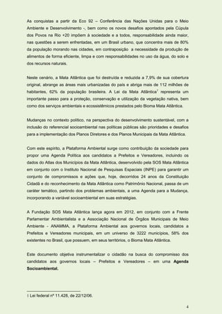 As conquistas a partir da Eco 92 – Conferência das Nações Unidas para o Meio
Ambiente e Desenvolvimento -, bem como os novos desafios apontados pela Cúpula
dos Povos na Rio +20 impõem à sociedade e a todos, responsabilidade ainda maior,
nas questões a serem enfrentadas, em um Brasil urbano, que concentra mais de 80%
da população morando nas cidades, em contraposição a necessidade da produção de
alimentos de forma eficiente, limpa e com responsabilidades no uso da água, do solo e
dos recursos naturais.


Neste cenário, a Mata Atlântica que foi destruída e reduzida a 7,9% de sua cobertura
original, abrange as áreas mais urbanizadas do país e abriga mais de 112 milhões de
habitantes, 62% da população brasileira. A Lei da Mata Atlântica1 representa um
importante passo para a proteção, conservação e utilização da vegetação nativa, bem
como dos serviços ambientais e ecossistêmicos prestados pelo Bioma Mata Atlântica.


Mudanças no contexto político, na perspectiva do desenvolvimento sustentável, com a
inclusão do referencial socioambiental nas políticas públicas são prioridades e desafios
para a implementação dos Planos Diretores e dos Planos Municipais da Mata Atlântica.


Com este espírito, a Plataforma Ambiental surge como contribuição da sociedade para
propor uma Agenda Política aos candidatos a Prefeitos e Vereadores, incluindo os
dados do Atlas dos Municípios da Mata Atlântica, desenvolvido pela SOS Mata Atlântica
em conjunto com o Instituto Nacional de Pesquisas Espaciais (INPE) para garantir um
conjunto de compromissos e ações que, hoje, decorridos 24 anos da Constituição
Cidadã e do reconhecimento da Mata Atlântica como Patrimônio Nacional, passa de um
caráter temático, partindo dos problemas ambientais, a uma Agenda para a Mudança,
incorporando a variável socioambiental em suas estratégias.


A Fundação SOS Mata Atlântica lança agora em 2012, em conjunto com a Frente
Parlamentar Ambientalista e a Associação Nacional de Órgãos Municipais de Meio
Ambiente - ANAMMA, a Plataforma Ambiental aos governos locais, candidatos a
Prefeitos e Vereadores municipais, em um universo de 3222 municípios, 58% dos
existentes no Brasil, que possuem, em seus territórios, o Bioma Mata Atlântica.


Este documento objetiva instrumentalizar o cidadão na busca do compromisso dos
candidatos aos governos locais – Prefeitos e Vereadores – em uma Agenda
Socioambiental.




1 Lei federal nº 11.428, de 22/12/06.

                                                                                       4
 
