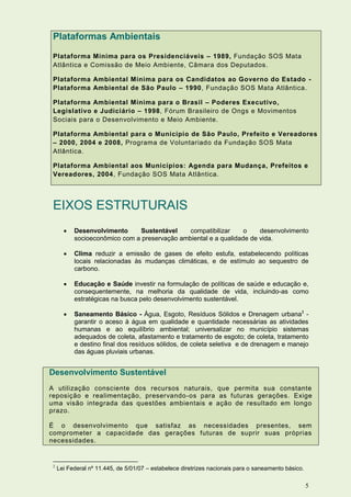 Plataformas Ambientais

 Plataforma Mínima para os Presidenciáveis – 1989, Fundação SOS Mata
 Atlântica e Comissão de Meio Ambiente, Câmara dos Deputados.

 Plataforma Ambiental Mínima para os Candidatos ao Governo do Estado -
 Plataforma Ambiental de São Paulo – 1990, Fundação SOS Mata Atlântica.

 Plataforma Ambiental Mínima para o Brasil – Poderes Executivo,
 Legislativo e Judiciário – 1998, Fórum Brasileiro de Ongs e Movimentos
 Sociais para o Desenvolvimento e Meio Ambiente.

 Plataforma Ambiental para o Município de São Paulo, Prefeito e Vereadores
 – 2000, 2004 e 2008, Programa de Voluntariado da Fundação SOS Mata
 Atlântica.

 Plataforma Ambiental aos Municípios: Agenda para Mudança, Prefeitos e
 Vereadores, 2004, Fundação SOS Mata Atlântica.




 EIXOS ESTRUTURAIS
          Desenvolvimento     Sustentável     compatibilizar     o    desenvolvimento
           socioeconômico com a preservação ambiental e a qualidade de vida.

          Clima reduzir a emissão de gases de efeito estufa, estabelecendo políticas
           locais relacionadas às mudanças climáticas, e de estímulo ao sequestro de
           carbono.

          Educação e Saúde investir na formulação de políticas de saúde e educação e,
           consequentemente, na melhoria da qualidade de vida, incluindo-as como
           estratégicas na busca pelo desenvolvimento sustentável.

          Saneamento Básico - Água, Esgoto, Resíduos Sólidos e Drenagem urbana2 -
           garantir o aceso à água em qualidade e quantidade necessárias as atividades
           humanas e ao equilíbrio ambiental; universalizar no município sistemas
           adequados de coleta, afastamento e tratamento de esgoto; de coleta, tratamento
           e destino final dos resíduos sólidos, de coleta seletiva e de drenagem e manejo
           das águas pluviais urbanas.


Desenvolvimento Sustentável
A utilização consciente dos recursos naturais, que permita sua constante
reposição e realimentação, preservando -os para as futuras gerações. Exige
uma visão integrada das questões ambientais e ação de resultado em longo
prazo.

É o desenvolvimento que satisfaz as necessidades presentes, sem
comprometer a capacidade das gerações futuras de suprir suas próprias
necessidades.


 2
     Lei Federal nº 11.445, de 5/01/07 – estabelece diretrizes nacionais para o saneamento básico.

                                                                                                     5
 