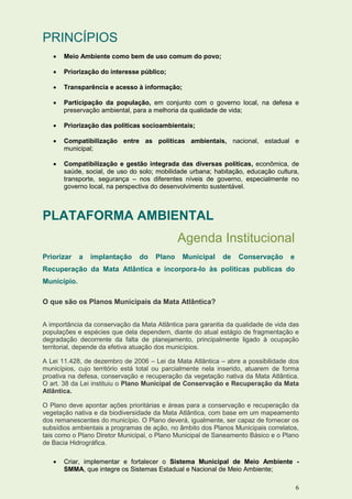 PRINCÍPIOS
      Meio Ambiente como bem de uso comum do povo;

      Priorização do interesse público;

      Transparência e acesso à informação;

      Participação da população, em conjunto com o governo local, na defesa e
       preservação ambiental, para a melhoria da qualidade de vida;

      Priorização das políticas socioambientais;

      Compatibilização entre as políticas ambientais, nacional, estadual e
       municipal;

      Compatibilização e gestão integrada das diversas políticas, econômica, de
       saúde, social, de uso do solo; mobilidade urbana; habitação, educação cultura,
       transporte, segurança – nos diferentes níveis de governo, especialmente no
       governo local, na perspectiva do desenvolvimento sustentável.



PLATAFORMA AMBIENTAL
                                             Agenda Institucional
Priorizar    a   implantação    do   Plano    Municipal     de   Conservação       e
Recuperação da Mata Atlântica e incorpora-lo às politicas publicas do
Município.

O que são os Planos Municipais da Mata Atlântica?


A importância da conservação da Mata Atlântica para garantia da qualidade de vida das
populações e espécies que dela dependem, diante do atual estágio de fragmentação e
degradação decorrente da falta de planejamento, principalmente ligado à ocupação
territorial, depende da efetiva atuação dos municípios.

A Lei 11.428, de dezembro de 2006 – Lei da Mata Atlântica – abre a possibilidade dos
municípios, cujo território está total ou parcialmente nela inserido, atuarem de forma
proativa na defesa, conservação e recuperação da vegetação nativa da Mata Atlântica.
O art. 38 da Lei instituiu o Plano Municipal de Conservação e Recuperação da Mata
Atlântica.

O Plano deve apontar ações prioritárias e áreas para a conservação e recuperação da
vegetação nativa e da biodiversidade da Mata Atlântica, com base em um mapeamento
dos remanescentes do município. O Plano deverá, igualmente, ser capaz de fornecer os
subsídios ambientais a programas de ação, no âmbito dos Planos Municipais correlatos,
tais como o Plano Diretor Municipal, o Plano Municipal de Saneamento Básico e o Plano
de Bacia Hidrográfica.

      Criar, implementar e fortalecer o Sistema Municipal de Meio Ambiente -
       SMMA, que integre os Sistemas Estadual e Nacional de Meio Ambiente;

                                                                                       6
 