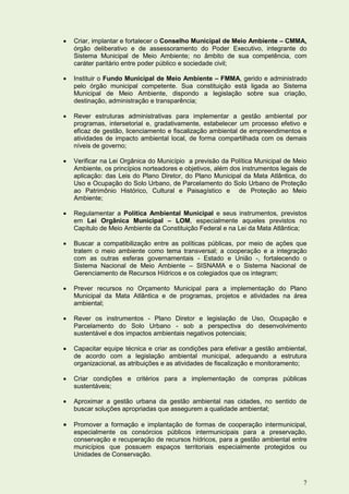    Criar, implantar e fortalecer o Conselho Municipal de Meio Ambiente – CMMA,
    órgão deliberativo e de assessoramento do Poder Executivo, integrante do
    Sistema Municipal de Meio Ambiente; no âmbito de sua competência, com
    caráter paritário entre poder público e sociedade civil;

   Instituir o Fundo Municipal de Meio Ambiente – FMMA, gerido e administrado
    pelo órgão municipal competente. Sua constituição está ligada ao Sistema
    Municipal de Meio Ambiente, dispondo a legislação sobre sua criação,
    destinação, administração e transparência;

   Rever estruturas administrativas para implementar a gestão ambiental por
    programas, intersetorial e, gradativamente, estabelecer um processo efetivo e
    eficaz de gestão, licenciamento e fiscalização ambiental de empreendimentos e
    atividades de impacto ambiental local, de forma compartilhada com os demais
    níveis de governo;

   Verificar na Lei Orgânica do Município a previsão da Política Municipal de Meio
    Ambiente, os princípios norteadores e objetivos, além dos instrumentos legais de
    aplicação: das Leis do Plano Diretor, do Plano Municipal da Mata Atlântica, do
    Uso e Ocupação do Solo Urbano, de Parcelamento do Solo Urbano de Proteção
    ao Patrimônio Histórico, Cultural e Paisagístico e de Proteção ao Meio
    Ambiente;

   Regulamentar a Política Ambiental Municipal e seus instrumentos, previstos
    em Lei Orgânica Municipal – LOM, especialmente aqueles previstos no
    Capítulo de Meio Ambiente da Constituição Federal e na Lei da Mata Atlântica;

   Buscar a compatibilização entre as políticas públicas, por meio de ações que
    tratem o meio ambiente como tema transversal; a cooperação e a integração
    com as outras esferas governamentais - Estado e União -, fortalecendo o
    Sistema Nacional de Meio Ambiente – SISNAMA e o Sistema Nacional de
    Gerenciamento de Recursos Hídricos e os colegiados que os integram;

   Prever recursos no Orçamento Municipal para a implementação do Plano
    Municipal da Mata Atlântica e de programas, projetos e atividades na área
    ambiental;

   Rever os instrumentos - Plano Diretor e legislação de Uso, Ocupação e
    Parcelamento do Solo Urbano - sob a perspectiva do desenvolvimento
    sustentável e dos impactos ambientais negativos potenciais;

   Capacitar equipe técnica e criar as condições para efetivar a gestão ambiental,
    de acordo com a legislação ambiental municipal, adequando a estrutura
    organizacional, as atribuições e as atividades de fiscalização e monitoramento;

   Criar condições e critérios para a implementação de compras públicas
    sustentáveis;

   Aproximar a gestão urbana da gestão ambiental nas cidades, no sentido de
    buscar soluções apropriadas que assegurem a qualidade ambiental;

   Promover a formação e implantação de formas de cooperação intermunicipal,
    especialmente os consórcios públicos intermunicipais para a preservação,
    conservação e recuperação de recursos hídricos, para a gestão ambiental entre
    municípios que possuem espaços territoriais especialmente protegidos ou
    Unidades de Conservação.



                                                                                  7
 