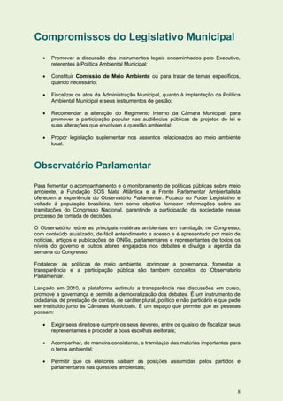 Compromissos do Legislativo Municipal
      Promover a discussão dos instrumentos legais encaminhados pelo Executivo,
       referentes à Política Ambiental Municipal;

      Constituir Comissão de Meio Ambiente ou para tratar de temas específicos,
       quando necessário;

      Fiscalizar os atos da Administração Municipal, quanto à implantação da Política
       Ambiental Municipal e seus instrumentos de gestão;

      Recomendar a alteração do Regimento Interno da Câmara Municipal, para
       promover a participação popular nas audiências públicas de projetos de lei e
       suas alterações que envolvam a questão ambiental;

      Propor legislação suplementar nos assuntos relacionados ao meio ambiente
       local.



Observatório Parlamentar
Para fomentar o acompanhamento e o monitoramento de políticas públicas sobre meio
ambiente, a Fundação SOS Mata Atlântica e a Frente Parlamentar Ambientalista
oferecem a experiência do Observatório Parlamentar. Focado no Poder Legislativo e
voltado à população brasileira, tem como objetivo fornecer informações sobre as
tramitações do Congresso Nacional, garantindo a participação da sociedade nesse
processo de tomada de decisões.

O Observatório reúne as principais matérias ambientais em tramitação no Congresso,
com conteúdo atualizado, de fácil entendimento e acesso e é apresentado por meio de
notícias, artigos e publicações de ONGs, parlamentares e representantes de todos os
níveis do governo e outros atores engajados nos debates e divulga a agenda da
semana do Congresso.

Fortalecer as políticas de meio ambiente, aprimorar a governança, fomentar a
transparência e a participação pública são também conceitos do Observatório
Parlamentar.

Lançado em 2010, a plataforma estimula a transparência nas discussões em curso,
promove a governança e permite a democratização dos debates. É um instrumento de
cidadania, de prestação de contas, de caráter plural, político e não partidário e que pode
ser instituído junto às Câmaras Municipais. É um espaço que permite que as pessoas
possam:

      Exigir seus direitos e cumprir os seus deveres, entre os quais o de fiscalizar seus
       representantes e proceder a boas escolhas eleitorais;

      Acompanhar, de maneira consistente, a tramitação das matérias importantes para
       o tema ambiental;

      Permitir que os eleitores saibam as posições assumidas pelos partidos e
       parlamentares nas questões ambientais;



                                                                                        8
 