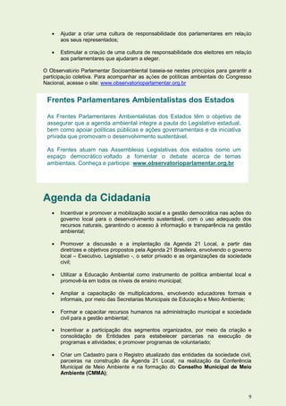   Ajudar a criar uma cultura de responsabilidade dos parlamentares em relação
       aos seus representados;

      Estimular a criação de uma cultura de responsabilidade dos eleitores em relação
       aos parlamentares que ajudaram a eleger.

O Observatório Parlamentar Socioambiental baseia-se nestes princípios para garantir a
participação coletiva. Para acompanhar as ações de políticas ambientais do Congresso
Nacional, acesse o site: www.observatorioparlamentar.org.br


 Frentes Parlamentares Ambientalistas dos Estados

 As Frentes Parlamentares Ambientalistas dos Estados têm o objetivo de
 assegurar que a agenda ambiental integre a pauta do Legislativo estadual,
 bem como apoiar políticas públicas e ações governamentais e da iniciativa
 privada que promovam o desenvolvimento sustentável.

 As Frentes atuam nas Assembleias Legislativas dos estados como um
 espaço democrático voltado a fomentar o debate acerca de temas
 ambientais. Conheça e participe: www.observatorioparlamentar.org.br




Agenda da Cidadania
      Incentivar e promover a mobilização social e a gestão democrática nas ações do
       governo local para o desenvolvimento sustentável, com o uso adequado dos
       recursos naturais, garantindo o acesso à informação e transparência na gestão
       ambiental;

      Promover a discussão e a implantação da Agenda 21 Local, a partir das
       diretrizes e objetivos propostos pela Agenda 21 Brasileira, envolvendo o governo
       local – Executivo, Legislativo -, o setor privado e as organizações da sociedade
       civil;

      Utilizar a Educação Ambiental como instrumento de política ambiental local e
       promovê-la em todos os níveis de ensino municipal;

      Ampliar a capacitação de multiplicadores, envolvendo educadores formais e
       informais, por meio das Secretarias Municipais de Educação e Meio Ambiente;

      Formar e capacitar recursos humanos na administração municipal e sociedade
       civil para a gestão ambiental;

      Incentivar a participação dos segmentos organizados, por meio da criação e
       consolidação de Entidades para estabelecer parcerias na execução de
       programas e atividades; e promover programas de voluntariado;

      Criar um Cadastro para o Registro atualizado das entidades da sociedade civil,
       parceiras na construção da Agenda 21 Local, na realização da Conferência
       Municipal de Meio Ambiente e na formação do Conselho Municipal de Meio
       Ambiente (CMMA);



                                                                                     9
 