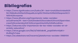 Bibliografías
https://www.significados.com/ludico/#:~:text=Una%20actividad%20
l%C3%BAdica%20es%20aquello,Ampl%C3%ADan%20la%20expresi%C3
%B3n%20corporal.
https://www.difusion.org/importancia-redes-sociales-
actualmente/#:~:text=Las%20redes%20sociales%20nos%20permiten,
crear%20contenidos%2C%20compartirlos%20y%20difundirlos.
https://educrea.cl/la-importancia-de-las-redes-sociales-en-el-
ambito-educativo/
https://drive.google.com/file/d/1XBS1dk48_psqk5iWhmPjdKV-
I6v8Sq3V/view
https://es.slideshare.net/iracemis/plataformas-sociales-39881510
 