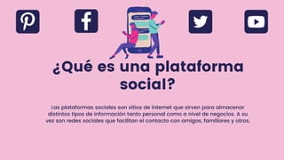 ¿Qué es una plataforma
social?
Las plataformas sociales son sitios de internet que sirven para almacenar
distintos tipos de información tanto personal como a nivel de negocios. A su
vez son redes sociales que facilitan el contacto con amigos, familiares y otros.
 