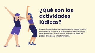 ¿Qué son las
actividades
lúdicas?
Una actividad lúdica es aquello que se puede realizar
en el tiempo libre con el objetivo de liberar tensiones,
salir de la rutina diaria y para obtener un poco de
placer, diversión y entretenimiento.
 