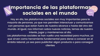 Importancia de las plataformas
sociales en el mundo
Hoy en día, las plataformas sociales son muy importantes para la
mayoría de personas, ya que nos permiten interactuar y comunicarnos
con personas que estan fuera de nuestro alcance o hasta del otro del
mundo. Al igual, nos informan sobre nuevas noticias, temas de nuestro
interés, jugar y mantenernos al día.
Las plataformas sociales se han vuelto una necesidad para muchos, ya
que sirven como herramienta fundamental para darse a conocer en el
ámbito laboral, ya sea para publicitar algún producto o para conseguir
clientes
 