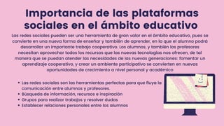 Importancia de las plataformas
sociales en el ámbito educativo
Las redes sociales son las herramientas perfectas para que fluya la
comunicación entre alumnos y profesores.
Búsqueda de información, recursos e inspiración
Grupos para realizar trabajos y resolver dudas
Establecer relaciones personales entre los alumnos
Las redes sociales pueden ser una herramienta de gran valor en el ámbito educativo, pues se
convierte en una nueva forma de enseñar y también de aprender, en la que el alumno podrá
desarrollar un importante trabajo cooperativo. Los alumnos, y también los profesores
necesitan aprovechar todos los recursos que las nuevas tecnologías nos ofrecen, de tal
manera que se puedan atender las necesidades de las nuevas generaciones: fomentar un
aprendizaje cooperativo, y crear un ambiente participativo se convierten en nuevas
oportunidades de crecimiento a nivel personal y académico
 