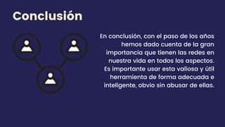 En conclusión, con el paso de los años
hemos dado cuenta de la gran
importancia que tienen las redes en
nuestra vida en todos los aspectos.
Es importante usar esta valiosa y útil
herramienta de forma adecuada e
inteligente, obvio sin abusar de ellas.
Conclusión
 