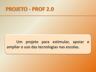 PROJETO - PROF 2.0	Um projeto para estimular, apoiar e ampliar o uso das tecnologias nas escolas.2