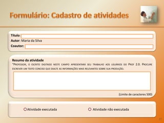 Formulário:Cadastro de atividadesTítulo: Autor: Maria da SilvaCoautor: Resumo da atividade“Professor, o escrito digitado neste campo apresentará seu trabalho aos usuários do Prof 2.0. Procure escrever um texto conciso que exalte as informações mais relevantes sobre sua produção. (Limite de caracteres 500)		Atividade executada 			Atividade não executada27