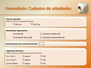 Formulário:Cadastro de atividadesTipo de operaçãoAponte os tipos de operação envolvidos. 	ON-lineOFF-lineModalidadeOrganizativa: Projeto			 Sequência didática	Atividade Habitual		 Atividade IndependenteAulas previstas para desenvolvimentoqSegmento de EnsinoAponte todos os segmentos envolvidos no processoEns. Fund. I	regular 		EJAEns. Fund. II	regular 	EJAEnsino Médio	regular 	EJA28